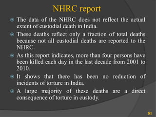 NHRC report
 The data of the NHRC does not reflect the actual
extent of custodial death in India.
 These deaths reflect only a fraction of total deaths
because not all custodial deaths are reported to the
NHRC.
 As this report indicates, more than four persons have
been killed each day in the last decade from 2001 to
2010.
 It shows that there has been no reduction of
incidents of torture in India.
 A large majority of these deaths are a direct
consequence of torture in custody.
51
 