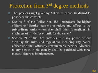 Protection from 3rd degree methods
 The precious right given by Article 21 cannot be denied to
prisoners and convicts.
 Section 7 of the Police Act, 1861 empowers the higher
officers to “dismiss, suspend or reduce any officer to the
sub-ordinate ranks whom they shall think is negligent in
discharge of his duties or unfit for the same.”
 Section 29 of the Act provides that any police officer
violating the rules and regulations including any police
officer who shall offer any unwarrantable personal violence
to any person in his custody shall be punished with three
months’ rigorous imprisonment.
52
 