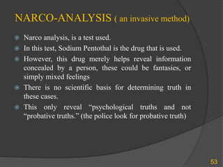 NARCO-ANALYSIS ( an invasive method)
 Narco analysis, is a test used.
 In this test, Sodium Pentothal is the drug that is used.
 However, this drug merely helps reveal information
concealed by a person, these could be fantasies, or
simply mixed feelings
 There is no scientific basis for determining truth in
these cases.
 This only reveal “psychological truths and not
“probative truths.” (the police look for probative truth)
53
 
