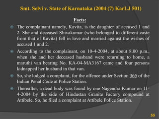 Smt. Selvi v. State of Karnataka (2004 (7) KarLJ 501)
Facts:
 The complainant namely, Kavita, is the daughter of accused 1 and
2. She and deceased Shivakumar (who belonged to different caste
from that of Kavita) fell in love and married against the wishes of
accused 1 and 2.
 According to the complainant, on 10-4-2004, at about 8.00 p.m.,
when she and her deceased husband were returning to home, a
maruthi van bearing No. KA-04-MA3167 came and four persons
kidnapped her husband in that van.
 So, she lodged a complaint, for the offence under Section 365 of the
Indian Penal Code at Police Station.
 Thereafter, a dead body was found by one Nagendra Kumar on 11-
4-2004 by the side of Hindustan Granite Factory compound at
Attibele. So, he filed a complaint at Attibele Police Station.
55
 