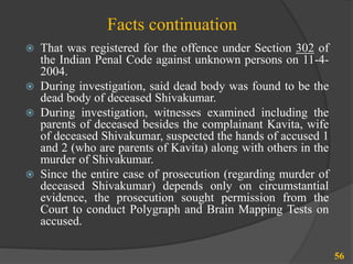 Facts continuation
 That was registered for the offence under Section 302 of
the Indian Penal Code against unknown persons on 11-4-
2004.
 During investigation, said dead body was found to be the
dead body of deceased Shivakumar.
 During investigation, witnesses examined including the
parents of deceased besides the complainant Kavita, wife
of deceased Shivakumar, suspected the hands of accused 1
and 2 (who are parents of Kavita) along with others in the
murder of Shivakumar.
 Since the entire case of prosecution (regarding murder of
deceased Shivakumar) depends only on circumstantial
evidence, the prosecution sought permission from the
Court to conduct Polygraph and Brain Mapping Tests on
accused.
56
 