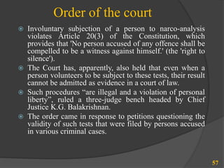 Order of the court
 Involuntary subjection of a person to narco-analysis
violates Article 20(3) of the Constitution, which
provides that 'No person accused of any offence shall be
compelled to be a witness against himself.' (the 'right to
silence').
 The Court has, apparently, also held that even when a
person volunteers to be subject to these tests, their result
cannot be admitted as evidence in a court of law.
 Such procedures “are illegal and a violation of personal
liberty”, ruled a three-judge bench headed by Chief
Justice K.G. Balakrishnan.
 The order came in response to petitions questioning the
validity of such tests that were filed by persons accused
in various criminal cases.
57
 