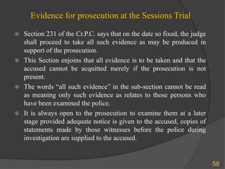 Evidence for prosecution at the Sessions Trial
 Section 231 of the Cr.P.C. says that on the date so fixed, the judge
shall proceed to take all such evidence as may be produced in
support of the prosecution.
 This Section enjoins that all evidence is to be taken and that the
accused cannot be acquitted merely if the prosecution is not
present.
 The words “all such evidence” in the sub-section cannot be read
as meaning only such evidence as relates to those persons who
have been examined the police.
 It is always open to the prosecution to examine them at a later
stage provided adequate notice is given to the accused, copies of
statements made by those witnesses before the police during
investigation are supplied to the accused.
58
 