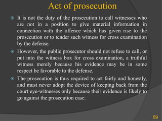 Act of prosecution
 It is not the duty of the prosecution to call witnesses who
are not in a position to give material information in
connection with the offence which has given rise to the
prosecution or to tender such witness for cross examination
by the defense.
 However, the public prosecutor should not refuse to call, or
put into the witness box for cross examination, a truthful
witness merely because his evidence may be in some
respect be favorable to the defense.
 The prosecution is thus required to act fairly and honestly,
and must never adopt the device of keeping back from the
court eye-witnesses only because their evidence is likely to
go against the prosecution case.
59
 