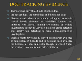 DOG TRACKING EVIDENCE
 There are basically three kinds of police dogs –
 the tracker dogs, the patrol dogs and the sniffer dogs.
 Recent trends show that hounds belonging to certain
special breeds sheltered in specialized kennels and
imparted with special training are capable of leading
investigating agency to very useful clue in crime detection
and thereby help detectives to make a breakthrough in
investigation.
 English courts have already started treating such evidence
as admissible. In Canada and in Scotland such evidence
has become, of late, admissible though in United States
the position is not uniform in different States.
61
 