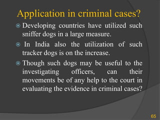 Application in criminal cases?
 Developing countries have utilized such
sniffer dogs in a large measure.
 In India also the utilization of such
tracker dogs is on the increase.
 Though such dogs may be useful to the
investigating officers, can their
movements be of any help to the court in
evaluating the evidence in criminal cases?
65
 