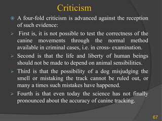 Criticism
67
 A four-fold criticism is advanced against the reception
of such evidence:
 First is, it is not possible to test the correctness of the
canine movements through the normal method
available in criminal cases, i.e. in cross- examination.
 Second is that the life and liberty of human beings
should not be made to depend on animal sensibilities.
 Third is that the possibility of a dog misjudging the
smell or mistaking the track cannot be ruled out, or
many a times such mistakes have happened.
 Fourth is that even today the science has not finally
pronounced about the accuracy of canine tracking.
 