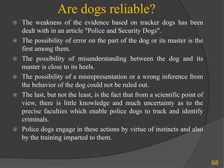 Are dogs reliable?
68
 The weakness of the evidence based on tracker dogs has been
dealt with in an article "Police and Security Dogs".
 The possibility of error on the part of the dog or its master is the
first among them.
 The possibility of misunderstanding between the dog and its
master is close to its heels.
 The possibility of a misrepresentation or a wrong inference from
the behavior of the dog could not be ruled out.
 The last, but not the least, is the fact that from a scientific point of
view, there is little knowledge and much uncertainty as to the
precise faculties which enable police dogs to track and identify
criminals.
 Police dogs engage in these actions by virtue of instincts and also
by the training imparted to them.
 