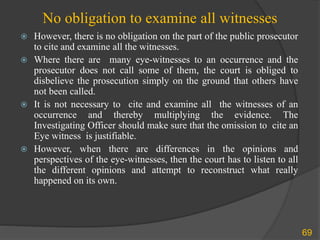 No obligation to examine all witnesses
 However, there is no obligation on the part of the public prosecutor
to cite and examine all the witnesses.
 Where there are many eye-witnesses to an occurrence and the
prosecutor does not call some of them, the court is obliged to
disbelieve the prosecution simply on the ground that others have
not been called.
 It is not necessary to cite and examine all the witnesses of an
occurrence and thereby multiplying the evidence. The
Investigating Officer should make sure that the omission to cite an
Eye witness is justifiable.
 However, when there are differences in the opinions and
perspectives of the eye-witnesses, then the court has to listen to all
the different opinions and attempt to reconstruct what really
happened on its own.
69
 