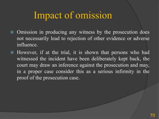 Impact of omission
 Omission in producing any witness by the prosecution does
not necessarily lead to rejection of other evidence or adverse
influence.
 However, if at the trial, it is shown that persons who had
witnessed the incident have been deliberately kept back, the
court may draw an inference against the prosecution and may,
in a proper case consider this as a serious infirmity in the
proof of the prosecution case.
70
 
