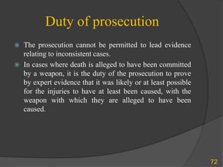 Duty of prosecution
 The prosecution cannot be permitted to lead evidence
relating to inconsistent cases.
 In cases where death is alleged to have been committed
by a weapon, it is the duty of the prosecution to prove
by expert evidence that it was likely or at least possible
for the injuries to have at least been caused, with the
weapon with which they are alleged to have been
caused.
72
 