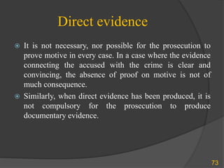 Direct evidence
 It is not necessary, nor possible for the prosecution to
prove motive in every case. In a case where the evidence
connecting the accused with the crime is clear and
convincing, the absence of proof on motive is not of
much consequence.
 Similarly, when direct evidence has been produced, it is
not compulsory for the prosecution to produce
documentary evidence.
73
 