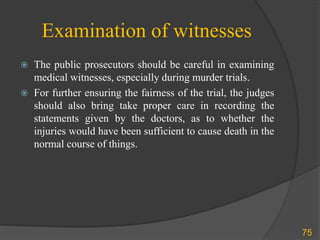 Examination of witnesses
 The public prosecutors should be careful in examining
medical witnesses, especially during murder trials.
 For further ensuring the fairness of the trial, the judges
should also bring take proper care in recording the
statements given by the doctors, as to whether the
injuries would have been sufficient to cause death in the
normal course of things.
75
 