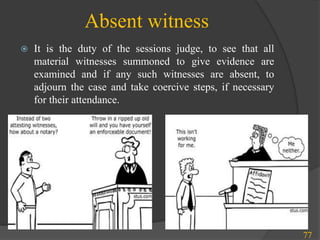 Absent witness
 It is the duty of the sessions judge, to see that all
material witnesses summoned to give evidence are
examined and if any such witnesses are absent, to
adjourn the case and take coercive steps, if necessary
for their attendance.
77
 