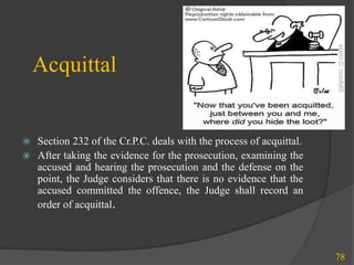 Acquittal
 Section 232 of the Cr.P.C. deals with the process of acquittal.
 After taking the evidence for the prosecution, examining the
accused and hearing the prosecution and the defense on the
point, the Judge considers that there is no evidence that the
accused committed the offence, the Judge shall record an
order of acquittal.
78
 