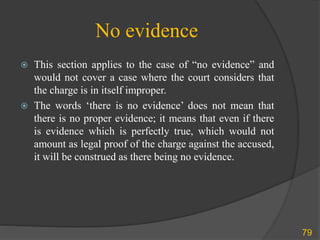 No evidence
79
 This section applies to the case of “no evidence” and
would not cover a case where the court considers that
the charge is in itself improper.
 The words ‘there is no evidence’ does not mean that
there is no proper evidence; it means that even if there
is evidence which is perfectly true, which would not
amount as legal proof of the charge against the accused,
it will be construed as there being no evidence.
 