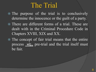 The Trial
 The purpose of the trial is to conclusively
determine the innocence or the guilt of a party.
 There are different forms of a trial. These are
dealt with in the Criminal Procedure Code in
Chapters XVIII, XIX and XX.
 The concept of fair trial means that the entire
process viz., pre-trial and the trial itself must
be fair.
8
 