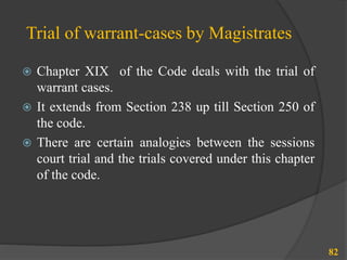 Trial of warrant-cases by Magistrates
 Chapter XIX of the Code deals with the trial of
warrant cases.
 It extends from Section 238 up till Section 250 of
the code.
 There are certain analogies between the sessions
court trial and the trials covered under this chapter
of the code.
82
 