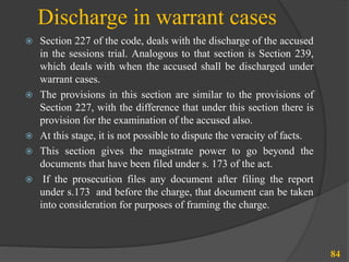 Discharge in warrant cases
 Section 227 of the code, deals with the discharge of the accused
in the sessions trial. Analogous to that section is Section 239,
which deals with when the accused shall be discharged under
warrant cases.
 The provisions in this section are similar to the provisions of
Section 227, with the difference that under this section there is
provision for the examination of the accused also.
 At this stage, it is not possible to dispute the veracity of facts.
 This section gives the magistrate power to go beyond the
documents that have been filed under s. 173 of the act.
 If the prosecution files any document after filing the report
under s.173 and before the charge, that document can be taken
into consideration for purposes of framing the charge.
84
 