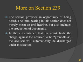 More on Section 239
 The section provides an opportunity of being
heard. The term hearing in this section does not
merely mean an oral hearing, but also includes
the production of documents.
 In the circumstance that the court finds the
charge against the accused to be “groundless”,
the accused will automatically be discharged
under this section.
85
 