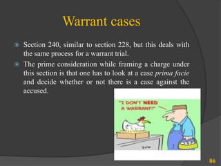Warrant cases
 Section 240, similar to section 228, but this deals with
the same process for a warrant trial.
 The prime consideration while framing a charge under
this section is that one has to look at a case prima facie
and decide whether or not there is a case against the
accused.
86
 
