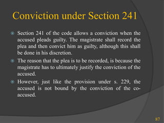 Conviction under Section 241
 Section 241 of the code allows a conviction when the
accused pleads guilty. The magistrate shall record the
plea and then convict him as guilty, although this shall
be done in his discretion.
 The reason that the plea is to be recorded, is because the
magistrate has to ultimately justify the conviction of the
accused.
 However, just like the provision under s. 229, the
accused is not bound by the conviction of the co-
accused.
87
 