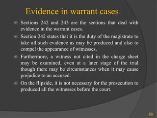 Evidence in warrant cases
 Sections 242 and 243 are the sections that deal with
evidence in the warrant cases.
 Section 242 states that it is the duty of the magistrate to
take all such evidence as may be produced and also to
compel the appearance of witnesses.
 Furthermore, a witness not cited in the charge sheet
may be examined, even at a later stage of the trial
though there may be circumstances when it may cause
prejudice to an accused.
 On the flipside, it is not necessary for the prosecution to
produced all the witnesses before the court.
88
 