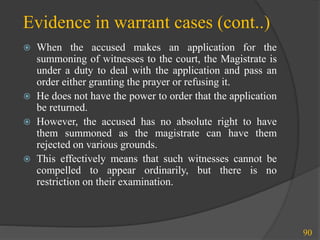 Evidence in warrant cases (cont..)
 When the accused makes an application for the
summoning of witnesses to the court, the Magistrate is
under a duty to deal with the application and pass an
order either granting the prayer or refusing it.
 He does not have the power to order that the application
be returned.
 However, the accused has no absolute right to have
them summoned as the magistrate can have them
rejected on various grounds.
 This effectively means that such witnesses cannot be
compelled to appear ordinarily, but there is no
restriction on their examination.
90
 