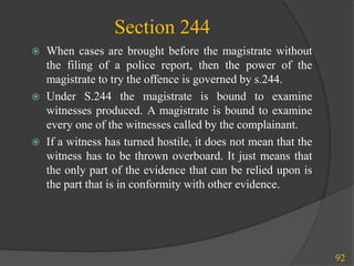 Section 244
 When cases are brought before the magistrate without
the filing of a police report, then the power of the
magistrate to try the offence is governed by s.244.
 Under S.244 the magistrate is bound to examine
witnesses produced. A magistrate is bound to examine
every one of the witnesses called by the complainant.
 If a witness has turned hostile, it does not mean that the
witness has to be thrown overboard. It just means that
the only part of the evidence that can be relied upon is
the part that is in conformity with other evidence.
92
 