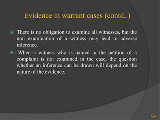 Evidence in warrant cases (contd..)
 There is no obligation to examine all witnesses, but the
non examination of a witness may lead to adverse
inference.
 When a witness who is named in the petition of a
complaint is not examined in the case, the question
whether an inference can be drawn will depend on the
nature of the evidence.
94
 