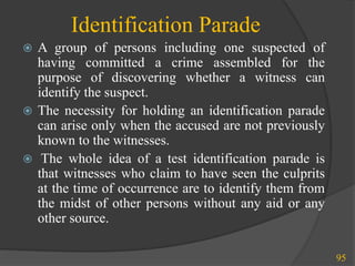 Identification Parade
 A group of persons including one suspected of
having committed a crime assembled for the
purpose of discovering whether a witness can
identify the suspect.
 The necessity for holding an identification parade
can arise only when the accused are not previously
known to the witnesses.
 The whole idea of a test identification parade is
that witnesses who claim to have seen the culprits
at the time of occurrence are to identify them from
the midst of other persons without any aid or any
other source.
95
 