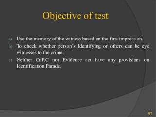 Objective of test
97
a) Use the memory of the witness based on the first impression.
b) To check whether person’s Identifying or others can be eye
witnesses to the crime.
c) Neither Cr.P.C nor Evidence act have any provisions on
Identification Parade.
 