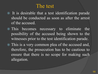 The test
98
 It is desirable that a test identification parade
should be conducted as soon as after the arrest
of the accused.
 This becomes necessary to eliminate the
possibility of the accused being shown to the
witnesses prior to the test identification parade.
 This is a very common plea of the accused and,
therefore, the prosecution has to be cautious to
ensure that there is no scope for making such
allegation.
 
