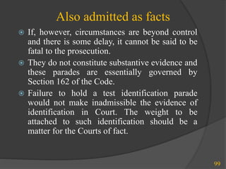 Also admitted as facts
 If, however, circumstances are beyond control
and there is some delay, it cannot be said to be
fatal to the prosecution.
 They do not constitute substantive evidence and
these parades are essentially governed by
Section 162 of the Code.
 Failure to hold a test identification parade
would not make inadmissible the evidence of
identification in Court. The weight to be
attached to such identification should be a
matter for the Courts of fact.
99
 