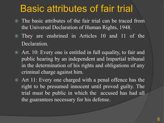 Basic attributes of fair trial
 The basic attributes of the fair trial can be traced from
the Universal Declaration of Human Rights, 1948.
 They are enshrined in Articles 10 and 11 of the
Declaration.
 Art. 10: Every one is entitled in full equality, to fair and
public hearing by an independent and Impartial tribunal
in the determination of his rights and obligations of any
criminal charge against him.
 Art 11: Every one charged with a penal offence has the
right to be presumed innocent until proved guilty. The
trial must be public in which the accused has had all
the guarantees necessary for his defense.
6
 