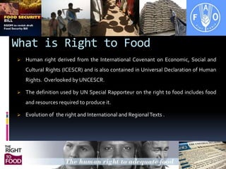 What is Right to FoodHuman right derived from the International Covenant on Economic, Social and Cultural Rights (ICESCR) and is also contained in Universal Declaration of Human Rights. Overlooked by UNCESCR.