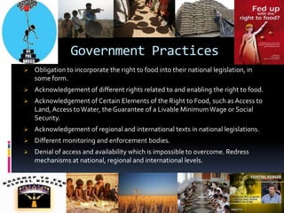 Evolution of the right and International and Regional Texts . Government ObligationsThey must respect the right to food, protect the right to food, fulfill the right to food of the people who are underfed, meaning they must facilitate and provide access to food. Governments have to take necessary socio-economic and political steps.