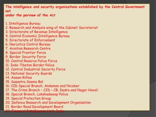 The intelligence and security organizations established by the Central Government
not
under the perview of the Act
1. Intelligence Bureau
2. Research and Analysis wing of the Cabinet Secretariat
3. Directorate of Revenue Intelligence
4. Central Economic Intelligence Bureau
5. Directorate of Enforcement
6. Narcotics Control Bureau
7. Aviation Research Centre
8. Special Frontier Force
9. Border Security Force
10. Central Reserve Police Force
11. Indo-Tibetan Border Police
12. Central Industrial Security Force
13. National Security Guards
14. Assam Rifles
15. Sasastra Seema Bal
16. CID Special Branch, Andaman and Nicober
17. The Crime Branch – CID – CB, Dadra and Nagar Haveli
18. Special Branch, Lakshadweep Police
19. Special Protection Group
20. Defence Research and Development Organisation
21. Border Road Development Board
22. Financial Intelligence Unit, India
 