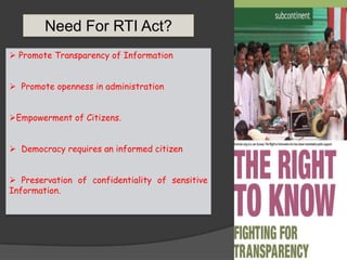  Promote Transparency of Information
 Promote openness in administration
Empowerment of Citizens.
 Democracy requires an informed citizen
 Preservation of confidentiality of sensitive
Information.
Need For RTI Act?
 