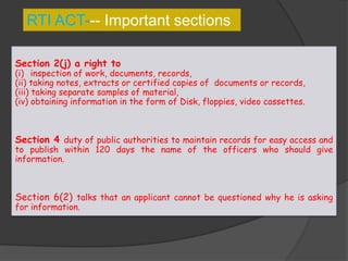 RTI ACT--- Important sections
Section 2(j) a right to
(i) inspection of work, documents, records,
(ii) taking notes, extracts or certified copies of documents or records,
(iii) taking separate samples of material,
(iv) obtaining information in the form of Disk, floppies, video cassettes.
Section 4 duty of public authorities to maintain records for easy access and
to publish within 120 days the name of the officers who should give
information.
Section 6(2) talks that an applicant cannot be questioned why he is asking
for information.
 