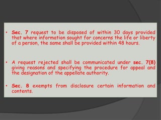 • Sec. 7 request to be disposed of within 30 days provided
that where information sought for concerns the life or liberty
of a person, the same shall be provided within 48 hours.
• A request rejected shall be communicated under sec. 7(8)
giving reasons and specifying the procedure for appeal and
the designation of the appellate authority.
• Sec. 8 exempts from disclosure certain information and
contents.
 