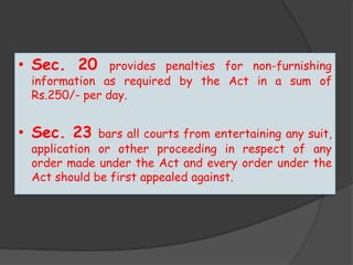 • Sec. 20 provides penalties for non-furnishing
information as required by the Act in a sum of
Rs.250/- per day.
• Sec. 23 bars all courts from entertaining any suit,
application or other proceeding in respect of any
order made under the Act and every order under the
Act should be first appealed against.
 