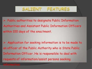  Public authorities to designate Public Information
Authorities and Assistant Public Information Officers
within 100 days of the enactment.
 Application for seeking information is to be made to
an officer of the Public Authority who is State Public
Information Officer. He is responsible to deal with
requests of information/assist persons seeking
information.
 