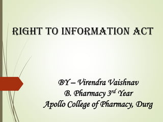 RIGHT TO INFORMATION ACT
BY – Virendra Vaishnav
B. Pharmacy 3rd Year
Apollo College of Pharmacy, Durg
 