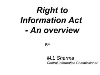 Right to Information Act  - An overview M.L Sharma Central Information Commissioner BY 