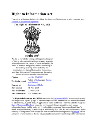 Right to Information Act
This article is about the Indian federal law. For freedom of information in other countries, see
Freedom of information legislation.

The Right to Information Act, 2005

An Act to provide for setting out the practical regime
of right to information for citizens to secure access to
information under the control of public authorities, in
order to promote transparency and accountability in
the working of every public authority, the
constitution of a Central Information Commission
and State Information Commissions and for matters
connected therewith or incidental thereto.
Act No. 22 of 2005
Citation
Whole of India except Jammu
Territorial extent
and Kashmir
Parliament of India
Enacted by
15-June-2005
Date enacted
22-June-2005
Date assented to
Date commenced 12-October-2005
The Right to Information Act (RTI) is an Act of the Parliament of India"to provide for setting
out the practical regime of right to information for citizens" and replaces the erstwhile Freedom
of Information Act, 2002. The Act applies to all States and Union Territories of India except the
State of Jammu and Kashmir. Under the provisions of the Act, any citizen may request
information from a "public authority" (a body of Government or "instrumentality of State")
which is required to reply expeditiously or within thirty days. The Act also requires every public
authority to computerize their records for wide dissemination and to proactively publish certain
categories of information so that the citizens need minimum recourse to request for information

 