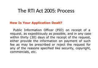 The RTI Act 2005: Process
How Is Your Application Dealt?
Public Information Officer (PIO) on receipt of a
request, as expeditiously as possible, and in any case
within thirty (30) days of the receipt of the request,
either provide the information on payment of such
fee as may be prescribed or reject the request for
any of the reasons specified like security, copyright,
commercials, etc.
 
