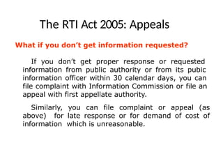 The RTI Act 2005: Appeals
What if you don’t get information requested?
If you don’t get proper response or requested
information from public authority or from its pubic
information officer within 30 calendar days, you can
file complaint with Information Commission or file an
appeal with first appellate authority.
Similarly, you can file complaint or appeal (as
above) for late response or for demand of cost of
information which is unreasonable.
 