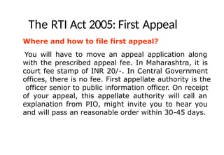 The RTI Act 2005: First Appeal
Where and how to file first appeal?
You will have to move an appeal application along
with the prescribed appeal fee. In Maharashtra, it is
court fee stamp of INR 20/-. In Central Government
offices, there is no fee. First appellate authority is the
officer senior to public information officer. On receipt
of your appeal, this appellate authority will call an
explanation from PIO, might invite you to hear you
and will pass an reasonable order within 30-45 days.
 