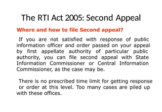 The RTI Act 2005: Second Appeal
Where and how to file Second appeal?
If you are not satisfied with response of public
information officer and order passed on your appeal
by first appellate authority of particular public
authority, you can file second appeal with State
Information Commissioner or Central Information
Commissioner, as the case may be.
There is no prescribed time limit for getting response
or order at this level. Too many cases are piled up
with these offices.
 